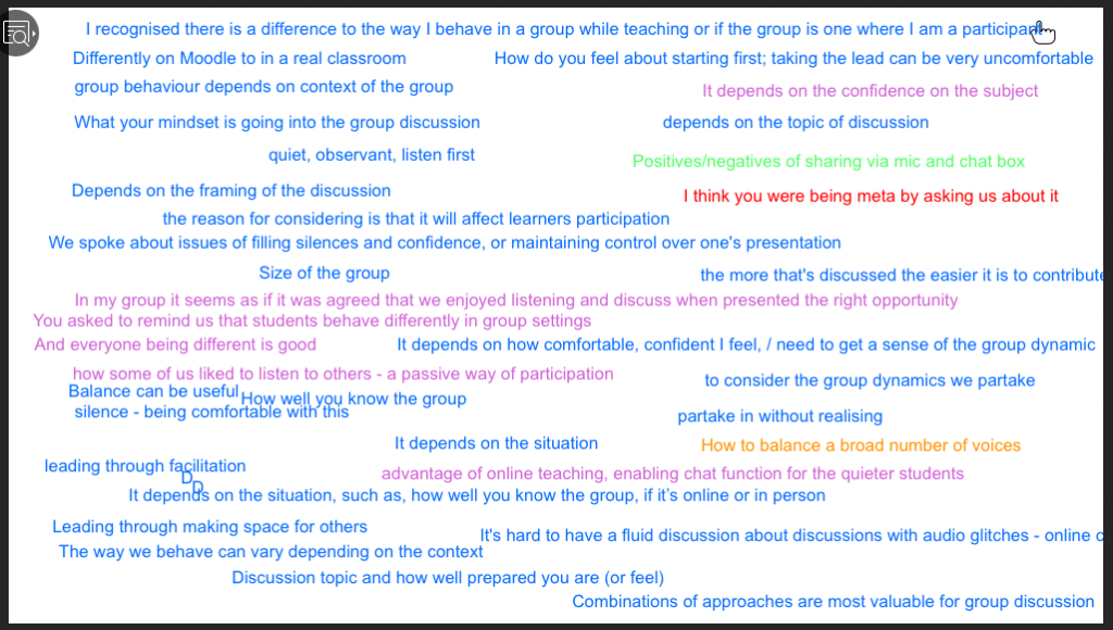 I recognised there is a difference to the way I behave in a group while teaching or if the group is one where I am a participaé 
Differently on Moodle to in a real classroom 
group behaviour depends on context of the group 
What your mindset is going into the group discussion 
quiet, observant, listen first 
Depends on the framing of the discussion 
How do you feel about starting first; taking the lead can be very uncomfortable 
It depends on the confidence on the subject 
depends on the topic of discussion 
Positives/negatives of sharing via mic and chat box 
I think you were being meta by asking us about it 
the reason for considering is that it will affect learners participation 
We spoke about issues of filling silences and confidence, or maintaining control over one's presentation 
Size of the group 
the more that's discussed the easier it is to contribut 
In my group it seems as if it was agreed that we enjoyed listening and discuss when presented the right opportunity 
You asked to remind us that students behave differently in group settings 
And everyone being different is good 
It depends on how comfortable, confident I feel, / need to get a sense of the group dynamic 
how some of us liked to listen to others - a passive way of participation 
Balance can be useful 
How welkyou know the group 
silence - being comfortable Wit this 
It depends on the situation 
to consider the group dynamics we partake 
partake in without realising 
How to balance a broad number of voices 
leading through fasilitation 
advantage of online teaching, enabling chat function for the quieter students 
It depen9s on the situation, such as, how well you know the group, if it's online or in person 
Leading through making space for others 
It's hard to have a fluid discussion about discussions with audio glitches - online 
The way we behave can vary depending on the context 
Discussion topic and how well prepared you are (or feel) 
Combinations of approaches are most valuable for group discussion 